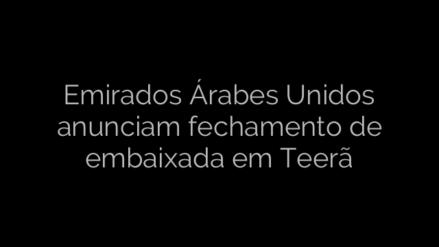 ​Emirados Árabes Unidos anunciam fechamento de embaixada em Teerã 